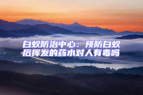 白蟻防治中心：預防白蟻后揮發(fā)的藥水對人有毒嗎
