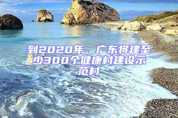 到2020年，廣東將建至少300個(gè)健康村建設(shè)示范村