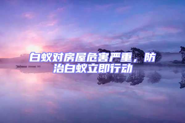 白蟻對房屋危害嚴重，防治白蟻立即行動