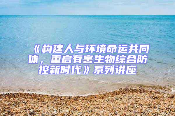 《構(gòu)建人與環(huán)境命運共同體，重啟有害生物綜合防控新時代》系列講座