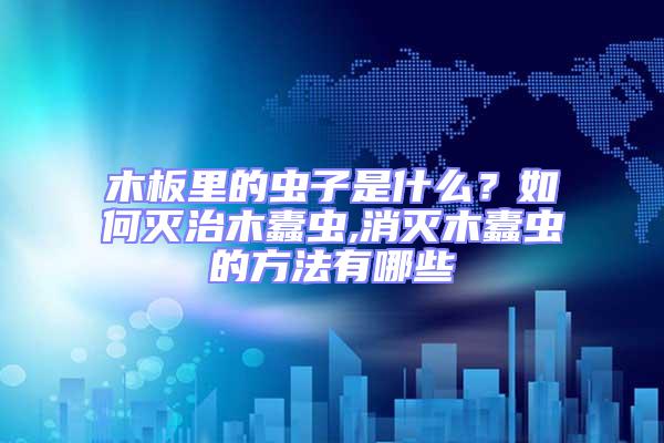 木板里的蟲(chóng)子是什么？如何滅治木蠹蟲(chóng),消滅木蠹蟲(chóng)的方法有哪些
