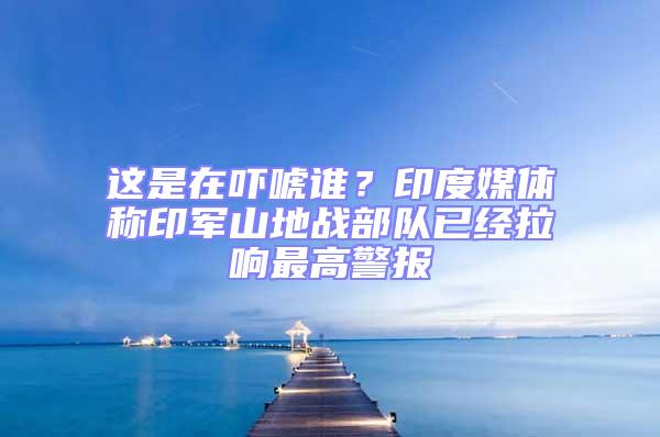 這是在嚇唬誰？印度媒體稱印軍山地戰(zhàn)部隊(duì)已經(jīng)拉響最高警報(bào)