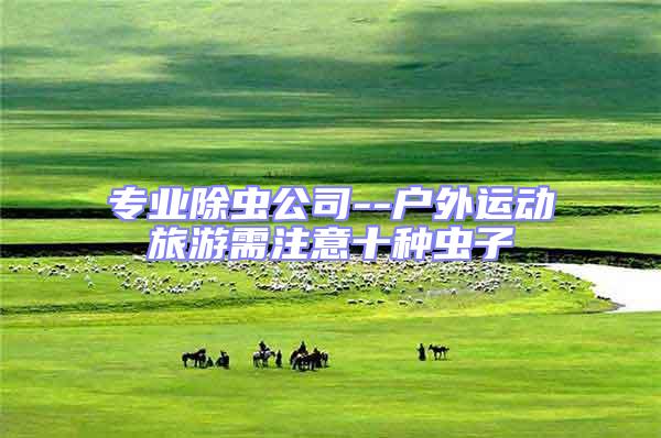 專業(yè)除蟲公司--戶外運(yùn)動(dòng)旅游需注意十種蟲子