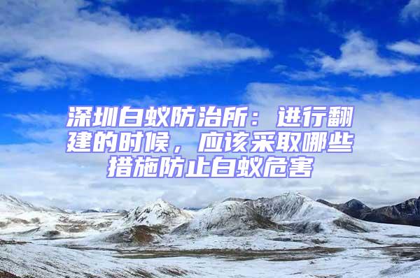 深圳白蟻防治所：進行翻建的時候，應(yīng)該采取哪些措施防止白蟻危害
