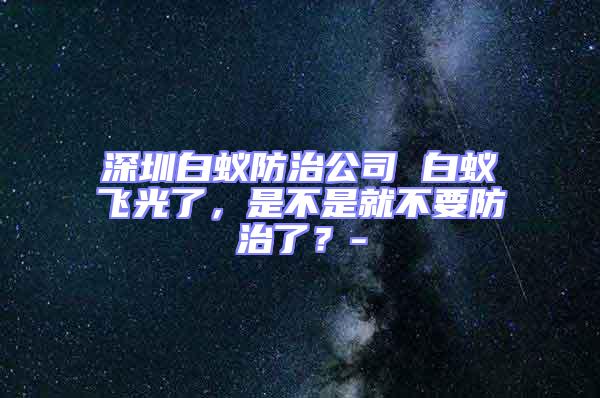 深圳白蟻防治公司 白蟻飛光了，是不是就不要防治了？-