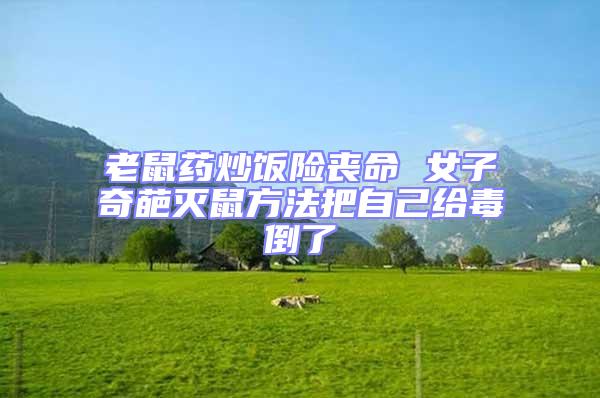 老鼠藥炒飯險(xiǎn)喪命 女子奇葩滅鼠方法把自己給毒倒了