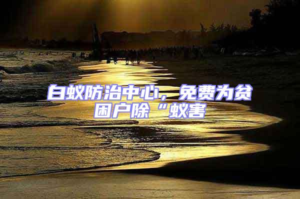 白蟻防治中心,免費(fèi)為貧困戶除“蟻害