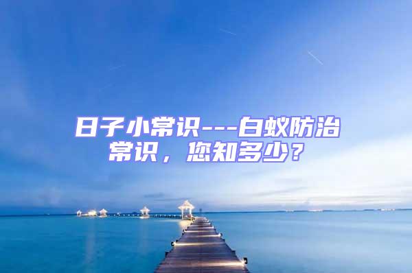 日子小常識(shí)---白蟻防治常識(shí)，您知多少？