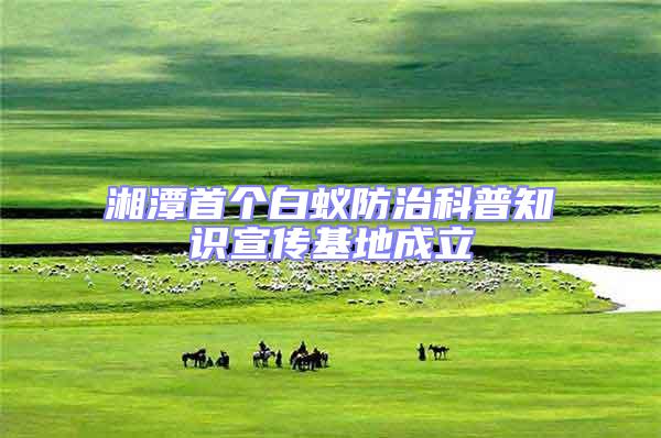 湘潭首個(gè)白蟻防治科普知識宣傳基地成立