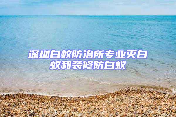 深圳白蟻防治所專業(yè)滅白蟻和裝修防白蟻