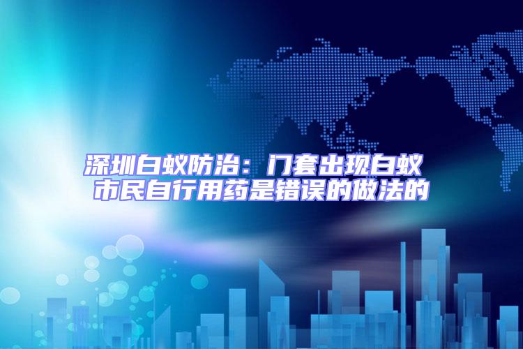 深圳白蟻防治：門(mén)套出現(xiàn)白蟻 市民自行用藥是錯(cuò)誤的做法的