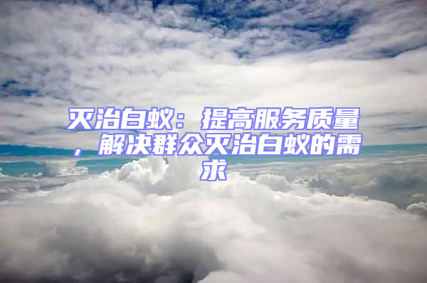 滅治白蟻:提高服務(wù)質(zhì)量,解決群眾滅治白蟻的需求