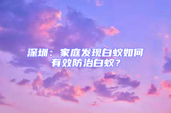 深圳：家庭發(fā)現(xiàn)白蟻如何有效防治白蟻？