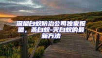 深圳白蟻防治公司獨(dú)家報(bào)道，殺白蟻-滅白蟻的最新方法