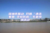 深圳市聯(lián)動 開展“清潔家園 滅蚊防病”專題現(xiàn)場活動